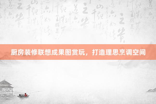 厨房装修联想成果图赏玩，打造理思烹调空间