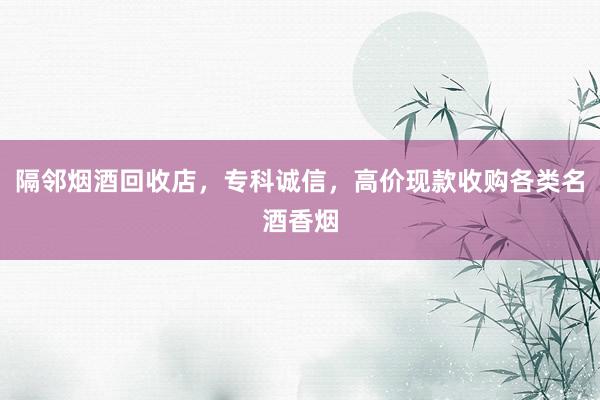 隔邻烟酒回收店，专科诚信，高价现款收购各类名酒香烟